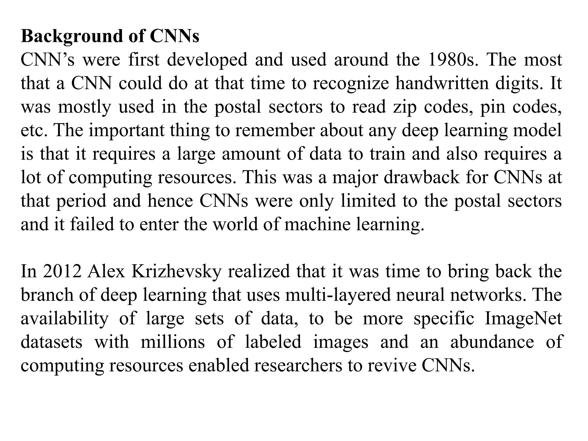 Background of CNNs
CNN’s were first developed and used around the 1980s. The most
that a CNN could do at that time to recognize handwritten digits. It
was mostly used in the postal sectors to read zip codes, pin codes,
etc. The important thing to remember about any deep learning model
is that it requires a large amount of data to train and also requires a
lot of computing resources. This was a major drawback for CNNs at
that period and hence CNNs were only limited to the postal sectors
and it failed to enter the world of machine learning.
In 2012 Alex Krizhevsky realized that it was time to bring back the
branch of deep learning that uses multi-layered neural networks. The
availability of large sets of data, to be more specific ImageNet
datasets with millions of labeled images and an abundance of
computing resources enabled researchers to revive CNNs.
 