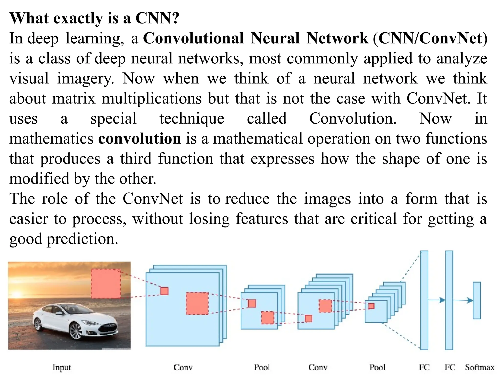 What exactly is a CNN?
In deep learning, a Convolutional Neural Network (CNN/ConvNet)
is a class of deep neural networks, most commonly applied to analyze
visual imagery. Now when we think of a neural network we think
about matrix multiplications but that is not the case with ConvNet. It
uses a special technique called Convolution. Now in
mathematics convolution is a mathematical operation on two functions
that produces a third function that expresses how the shape of one is
modified by the other.
The role of the ConvNet is to reduce the images into a form that is
easier to process, without losing features that are critical for getting a
good prediction.
 