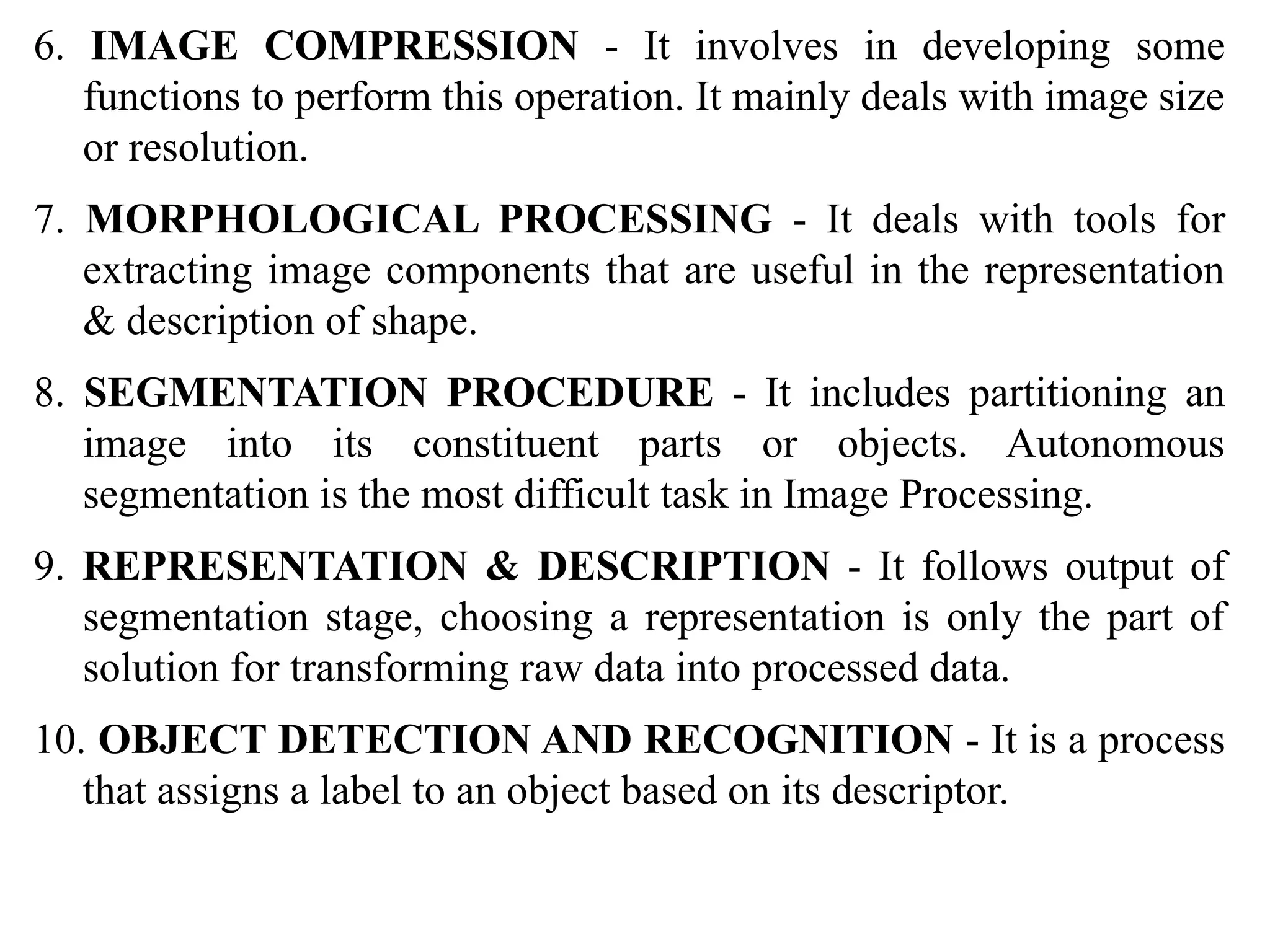 6. IMAGE COMPRESSION - It involves in developing some
functions to perform this operation. It mainly deals with image size
or resolution.
7. MORPHOLOGICAL PROCESSING - It deals with tools for
extracting image components that are useful in the representation
& description of shape.
8. SEGMENTATION PROCEDURE - It includes partitioning an
image into its constituent parts or objects. Autonomous
segmentation is the most difficult task in Image Processing.
9. REPRESENTATION & DESCRIPTION - It follows output of
segmentation stage, choosing a representation is only the part of
solution for transforming raw data into processed data.
10. OBJECT DETECTION AND RECOGNITION - It is a process
that assigns a label to an object based on its descriptor.
 
