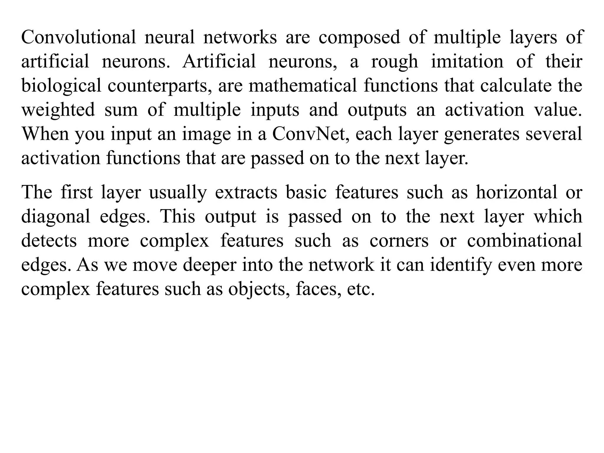 Convolutional neural networks are composed of multiple layers of
artificial neurons. Artificial neurons, a rough imitation of their
biological counterparts, are mathematical functions that calculate the
weighted sum of multiple inputs and outputs an activation value.
When you input an image in a ConvNet, each layer generates several
activation functions that are passed on to the next layer.
The first layer usually extracts basic features such as horizontal or
diagonal edges. This output is passed on to the next layer which
detects more complex features such as corners or combinational
edges. As we move deeper into the network it can identify even more
complex features such as objects, faces, etc.
 