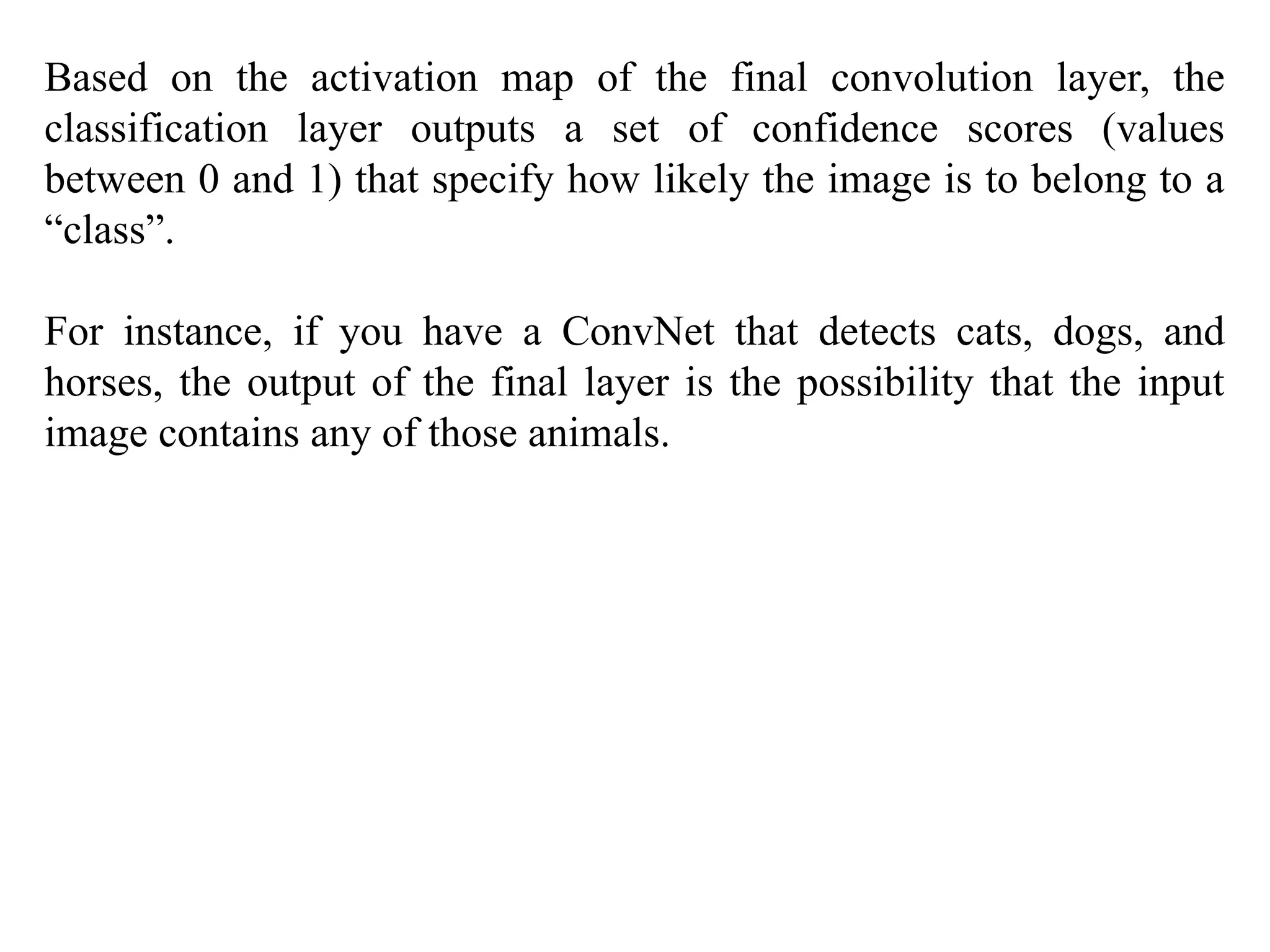 Based on the activation map of the final convolution layer, the
classification layer outputs a set of confidence scores (values
between 0 and 1) that specify how likely the image is to belong to a
“class”.
For instance, if you have a ConvNet that detects cats, dogs, and
horses, the output of the final layer is the possibility that the input
image contains any of those animals.
 