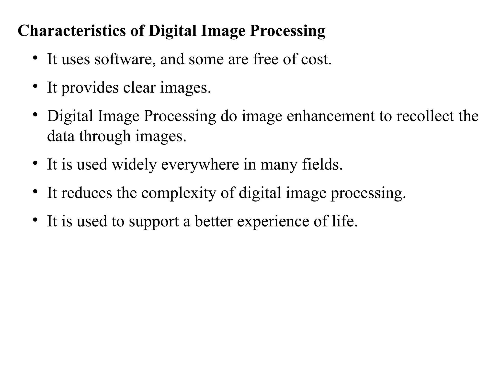 Characteristics of Digital Image Processing
• It uses software, and some are free of cost.
• It provides clear images.
• Digital Image Processing do image enhancement to recollect the
data through images.
• It is used widely everywhere in many fields.
• It reduces the complexity of digital image processing.
• It is used to support a better experience of life.
 