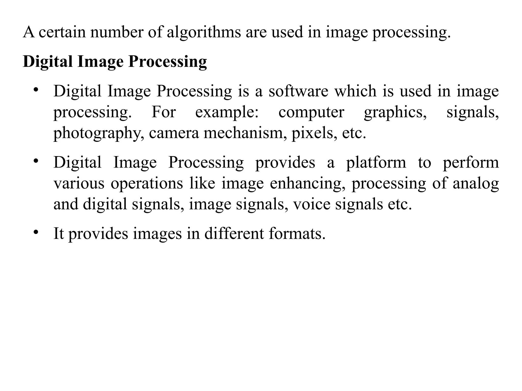 A certain number of algorithms are used in image processing.
Digital Image Processing
• Digital Image Processing is a software which is used in image
processing. For example: computer graphics, signals,
photography, camera mechanism, pixels, etc.
• Digital Image Processing provides a platform to perform
various operations like image enhancing, processing of analog
and digital signals, image signals, voice signals etc.
• It provides images in different formats.
 
