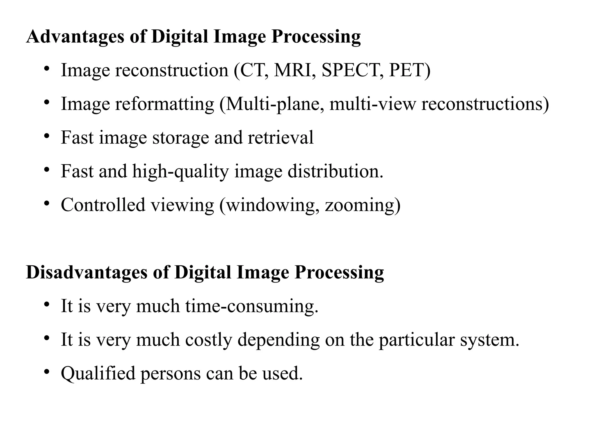 Advantages of Digital Image Processing
• Image reconstruction (CT, MRI, SPECT, PET)
• Image reformatting (Multi-plane, multi-view reconstructions)
• Fast image storage and retrieval
• Fast and high-quality image distribution.
• Controlled viewing (windowing, zooming)
Disadvantages of Digital Image Processing
• It is very much time-consuming.
• It is very much costly depending on the particular system.
• Qualified persons can be used.
 