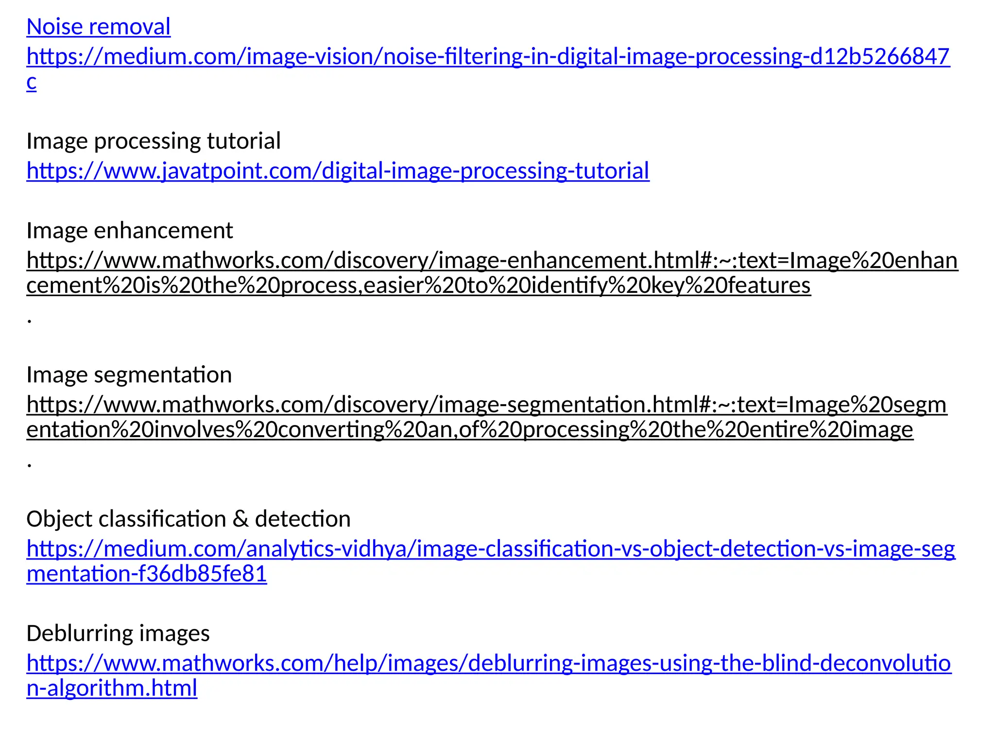 Noise removal
https://medium.com/image-vision/noise-filtering-in-digital-image-processing-d12b5266847
c
Image processing tutorial
https://www.javatpoint.com/digital-image-processing-tutorial
Image enhancement
https://www.mathworks.com/discovery/image-enhancement.html#:~:text=Image%20enhan
cement%20is%20the%20process,easier%20to%20identify%20key%20features
.
Image segmentation
https://www.mathworks.com/discovery/image-segmentation.html#:~:text=Image%20segm
entation%20involves%20converting%20an,of%20processing%20the%20entire%20image
.
Object classification & detection
https://medium.com/analytics-vidhya/image-classification-vs-object-detection-vs-image-seg
mentation-f36db85fe81
Deblurring images
https://www.mathworks.com/help/images/deblurring-images-using-the-blind-deconvolutio
n-algorithm.html
 