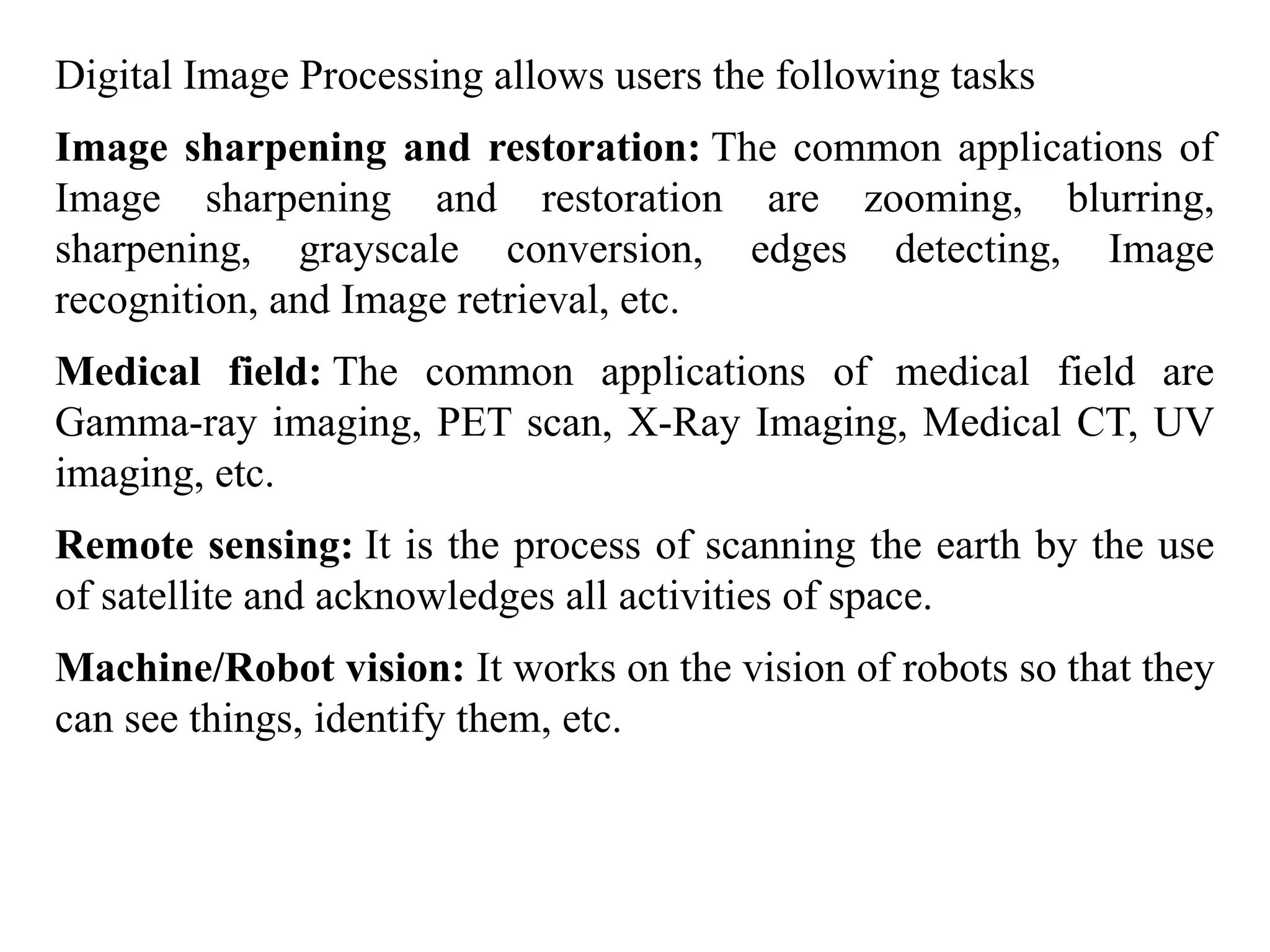 Digital Image Processing allows users the following tasks
Image sharpening and restoration: The common applications of
Image sharpening and restoration are zooming, blurring,
sharpening, grayscale conversion, edges detecting, Image
recognition, and Image retrieval, etc.
Medical field: The common applications of medical field are
Gamma-ray imaging, PET scan, X-Ray Imaging, Medical CT, UV
imaging, etc.
Remote sensing: It is the process of scanning the earth by the use
of satellite and acknowledges all activities of space.
Machine/Robot vision: It works on the vision of robots so that they
can see things, identify them, etc.
 