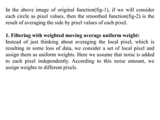In the above image of original function(fig-1), if we will consider
each circle as pixel values, then the smoothed function(fig-2) is the
result of averaging the side by pixel values of each pixel.
1. Filtering with weighted moving average uniform weight:
Instead of just thinking about averaging the local pixel, which is
resulting in some loss of data, we consider a set of local pixel and
assign them as uniform weights. Here we assume that noise is added
to each pixel independently. According to this noise amount, we
assign weights to different pixels.
 