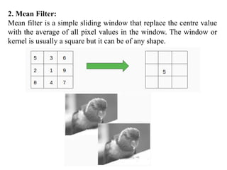 2. Mean Filter:
Mean filter is a simple sliding window that replace the centre value
with the average of all pixel values in the window. The window or
kernel is usually a square but it can be of any shape.
 