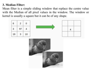 3. Median Filter:
Mean filter is a simple sliding window that replace the centre value
with the Median of all pixel values in the window. The window or
kernel is usually a square but it can be of any shape.
 