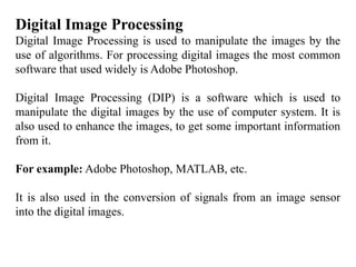 Digital Image Processing
Digital Image Processing is used to manipulate the images by the
use of algorithms. For processing digital images the most common
software that used widely is Adobe Photoshop.
Digital Image Processing (DIP) is a software which is used to
manipulate the digital images by the use of computer system. It is
also used to enhance the images, to get some important information
from it.
For example: Adobe Photoshop, MATLAB, etc.
It is also used in the conversion of signals from an image sensor
into the digital images.
 
