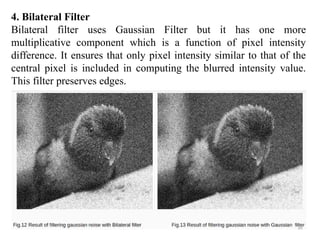 4. Bilateral Filter
Bilateral filter uses Gaussian Filter but it has one more
multiplicative component which is a function of pixel intensity
difference. It ensures that only pixel intensity similar to that of the
central pixel is included in computing the blurred intensity value.
This filter preserves edges.
 