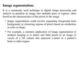 Image segmentation:
It is a commonly used technique in digital image processing and
analysis to partition an image into multiple parts or regions, often
based on the characteristics of the pixels in the image.
• Image segmentation could involve separating foreground from
background, or clustering regions of pixels based on similarities
in color or shape.
• For example, a common application of image segmentation in
medical imaging is to detect and label pixels in an image or
voxels of a 3D volume that represent a tumor in a patient’s
brain or other organs.
 