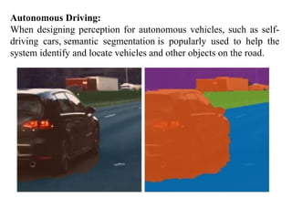 Autonomous Driving:
When designing perception for autonomous vehicles, such as self-
driving cars, semantic segmentation is popularly used to help the
system identify and locate vehicles and other objects on the road.
 