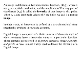 An image is defined as a two-dimensional function, F(x,y), where x
and y are spatial coordinates, and the amplitude of F at any pair of
coordinates (x,y) is called the intensity of that image at that point.
When x, y, and amplitude values of F are finite, we call it a digital
image.
In other words, an image can be defined by a two-dimensional array
specifically arranged in rows and columns.
Digital Image is composed of a finite number of elements, each of
which elements have a particular value at a particular location.
These elements are referred to as picture elements, image elements,
and pixels. A Pixel is most widely used to denote the elements of a
Digital Image.
 
