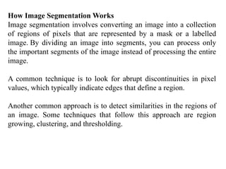 How Image Segmentation Works
Image segmentation involves converting an image into a collection
of regions of pixels that are represented by a mask or a labelled
image. By dividing an image into segments, you can process only
the important segments of the image instead of processing the entire
image.
A common technique is to look for abrupt discontinuities in pixel
values, which typically indicate edges that define a region.
Another common approach is to detect similarities in the regions of
an image. Some techniques that follow this approach are region
growing, clustering, and thresholding.
 
