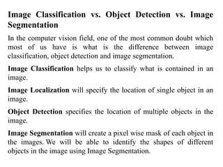 Image Classification vs. Object Detection vs. Image
Segmentation
In the computer vision field, one of the most common doubt which
most of us have is what is the difference between image
classification, object detection and image segmentation.
Image Classification helps us to classify what is contained in an
image.
Image Localization will specify the location of single object in an
image.
Object Detection specifies the location of multiple objects in the
image.
Image Segmentation will create a pixel wise mask of each object in
the images. We will be able to identify the shapes of different
objects in the image using Image Segmentation.
 