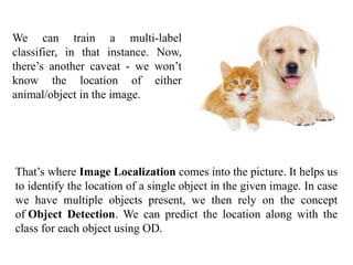 We can train a multi-label
classifier, in that instance. Now,
there’s another caveat - we won’t
know the location of either
animal/object in the image.
That’s where Image Localization comes into the picture. It helps us
to identify the location of a single object in the given image. In case
we have multiple objects present, we then rely on the concept
of Object Detection. We can predict the location along with the
class for each object using OD.
 