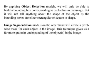 By applying Object Detection models, we will only be able to
build a bounding box corresponding to each class in the image. But
it will not tell anything about the shape of the object as the
bounding boxes are either rectangular or square in shape.
Image Segmentation models on the other hand will create a pixel-
wise mask for each object in the image. This technique gives us a
far more granular understanding of the object(s) in the image.
 