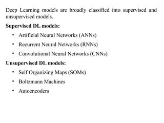 Deep Learning models are broadly classified into supervised and
unsupervised models.
Supervised DL models:
• Artificial Neural Networks (ANNs)
• Recurrent Neural Networks (RNNs)
• Convolutional Neural Networks (CNNs)
Unsupervised DL models:
• Self Organizing Maps (SOMs)
• Boltzmann Machines
• Autoencoders
 