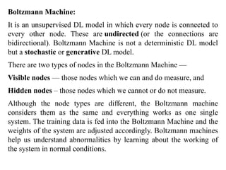 Boltzmann Machine:
It is an unsupervised DL model in which every node is connected to
every other node. These are undirected (or the connections are
bidirectional). Boltzmann Machine is not a deterministic DL model
but a stochastic or generative DL model.
There are two types of nodes in the Boltzmann Machine —
Visible nodes — those nodes which we can and do measure, and
Hidden nodes – those nodes which we cannot or do not measure.
Although the node types are different, the Boltzmann machine
considers them as the same and everything works as one single
system. The training data is fed into the Boltzmann Machine and the
weights of the system are adjusted accordingly. Boltzmann machines
help us understand abnormalities by learning about the working of
the system in normal conditions.
 