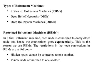 Types of Boltzmann Machines:
• Restricted Boltzmann Machines (RBMs)
• Deep Belief Networks (DBNs)
• Deep Boltzmann Machines (DBMs)
Restricted Boltzmann Machines (RBMs):
In a full Boltzmann machine, each node is connected to every other
node and hence the connections grow exponentially. This is the
reason we use RBMs. The restrictions in the node connections in
RBMs are as follows –
• Hidden nodes cannot be connected to one another.
• Visible nodes connected to one another.
 