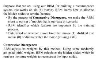 Suppose that we are using our RBM for building a recommender
system that works on six (6) movies. RBM learns how to allocate
the hidden nodes to certain features.
• By the process of Contrastive Divergence, we make the RBM
close to our set of movies that is our case or scenario.
• RBM identifies which features are important by the training
process.
• Data based on whether a user liked that movie (1), disliked that
movie (0) or did not watch the movie (missing data).
Contrastive Divergence:
RBM adjusts its weights by this method. Using some randomly
assigned initial weights, RBM calculates the hidden nodes, which in
turn use the same weights to reconstruct the input nodes.
 