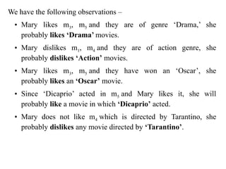 We have the following observations –
• Mary likes m3, m5 and they are of genre ‘Drama,’ she
probably likes ‘Drama’ movies.
• Mary dislikes m1, m4 and they are of action genre, she
probably dislikes ‘Action’ movies.
• Mary likes m3, m5 and they have won an ‘Oscar’, she
probably likes an ‘Oscar’ movie.
• Since ‘Dicaprio’ acted in m5 and Mary likes it, she will
probably like a movie in which ‘Dicaprio’ acted.
• Mary does not like m4 which is directed by Tarantino, she
probably dislikes any movie directed by ‘Tarantino’.
 