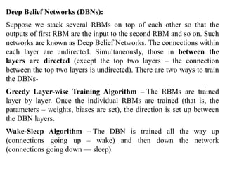 Deep Belief Networks (DBNs):
Suppose we stack several RBMs on top of each other so that the
outputs of first RBM are the input to the second RBM and so on. Such
networks are known as Deep Belief Networks. The connections within
each layer are undirected. Simultaneously, those in between the
layers are directed (except the top two layers – the connection
between the top two layers is undirected). There are two ways to train
the DBNs-
Greedy Layer-wise Training Algorithm – The RBMs are trained
layer by layer. Once the individual RBMs are trained (that is, the
parameters – weights, biases are set), the direction is set up between
the DBN layers.
Wake-Sleep Algorithm – The DBN is trained all the way up
(connections going up – wake) and then down the network
(connections going down — sleep).
 