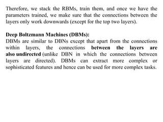 Therefore, we stack the RBMs, train them, and once we have the
parameters trained, we make sure that the connections between the
layers only work downwards (except for the top two layers).
Deep Boltzmann Machines (DBMs):
DBMs are similar to DBNs except that apart from the connections
within layers, the connections between the layers are
also undirected (unlike DBN in which the connections between
layers are directed). DBMs can extract more complex or
sophisticated features and hence can be used for more complex tasks.
 