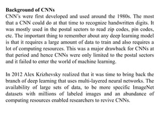 Background of CNNs
CNN’s were first developed and used around the 1980s. The most
that a CNN could do at that time to recognize handwritten digits. It
was mostly used in the postal sectors to read zip codes, pin codes,
etc. The important thing to remember about any deep learning model
is that it requires a large amount of data to train and also requires a
lot of computing resources. This was a major drawback for CNNs at
that period and hence CNNs were only limited to the postal sectors
and it failed to enter the world of machine learning.
In 2012 Alex Krizhevsky realized that it was time to bring back the
branch of deep learning that uses multi-layered neural networks. The
availability of large sets of data, to be more specific ImageNet
datasets with millions of labeled images and an abundance of
computing resources enabled researchers to revive CNNs.
 