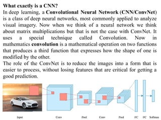 What exactly is a CNN?
In deep learning, a Convolutional Neural Network (CNN/ConvNet)
is a class of deep neural networks, most commonly applied to analyze
visual imagery. Now when we think of a neural network we think
about matrix multiplications but that is not the case with ConvNet. It
uses a special technique called Convolution. Now in
mathematics convolution is a mathematical operation on two functions
that produces a third function that expresses how the shape of one is
modified by the other.
The role of the ConvNet is to reduce the images into a form that is
easier to process, without losing features that are critical for getting a
good prediction.
 