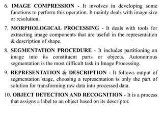 6. IMAGE COMPRESSION - It involves in developing some
functions to perform this operation. It mainly deals with image size
or resolution.
7. MORPHOLOGICAL PROCESSING - It deals with tools for
extracting image components that are useful in the representation
& description of shape.
8. SEGMENTATION PROCEDURE - It includes partitioning an
image into its constituent parts or objects. Autonomous
segmentation is the most difficult task in Image Processing.
9. REPRESENTATION & DESCRIPTION - It follows output of
segmentation stage, choosing a representation is only the part of
solution for transforming raw data into processed data.
10. OBJECT DETECTION AND RECOGNITION - It is a process
that assigns a label to an object based on its descriptor.
 
