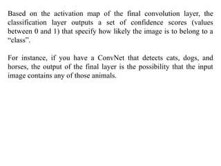 Based on the activation map of the final convolution layer, the
classification layer outputs a set of confidence scores (values
between 0 and 1) that specify how likely the image is to belong to a
“class”.
For instance, if you have a ConvNet that detects cats, dogs, and
horses, the output of the final layer is the possibility that the input
image contains any of those animals.
 
