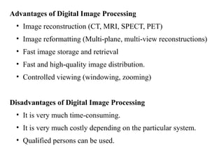 Advantages of Digital Image Processing
• Image reconstruction (CT, MRI, SPECT, PET)
• Image reformatting (Multi-plane, multi-view reconstructions)
• Fast image storage and retrieval
• Fast and high-quality image distribution.
• Controlled viewing (windowing, zooming)
Disadvantages of Digital Image Processing
• It is very much time-consuming.
• It is very much costly depending on the particular system.
• Qualified persons can be used.
 