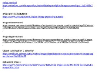 Noise removal
https://medium.com/image-vision/noise-filtering-in-digital-image-processing-d12b5266847
c
Image processing tutorial
https://www.javatpoint.com/digital-image-processing-tutorial
Image enhancement
https://www.mathworks.com/discovery/image-enhancement.html#:~:text=Image%20enhan
cement%20is%20the%20process,easier%20to%20identify%20key%20features
.
Image segmentation
https://www.mathworks.com/discovery/image-segmentation.html#:~:text=Image%20segm
entation%20involves%20converting%20an,of%20processing%20the%20entire%20image
.
Object classification & detection
https://medium.com/analytics-vidhya/image-classification-vs-object-detection-vs-image-seg
mentation-f36db85fe81
Deblurring images
https://www.mathworks.com/help/images/deblurring-images-using-the-blind-deconvolutio
n-algorithm.html
 