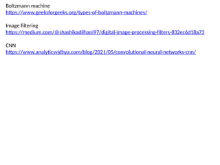 Boltzmann machine
https://www.geeksforgeeks.org/types-of-boltzmann-machines/
Image filtering
https://medium.com/@shashikadilhani97/digital-image-processing-filters-832ec6d18a73
CNN
https://www.analyticsvidhya.com/blog/2021/05/convolutional-neural-networks-cnn/
 