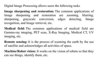Digital Image Processing allows users the following tasks
Image sharpening and restoration: The common applications of
Image sharpening and restoration are zooming, blurring,
sharpening, grayscale conversion, edges detecting, Image
recognition, and Image retrieval, etc.
Medical field: The common applications of medical field are
Gamma-ray imaging, PET scan, X-Ray Imaging, Medical CT, UV
imaging, etc.
Remote sensing: It is the process of scanning the earth by the use
of satellite and acknowledges all activities of space.
Machine/Robot vision: It works on the vision of robots so that they
can see things, identify them, etc.
 