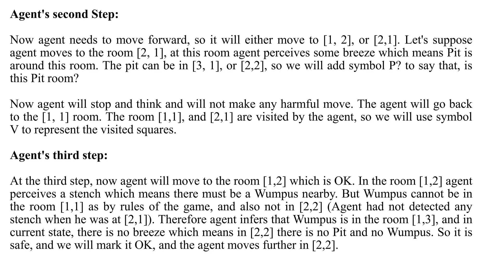 Agent's second Step:
Now agent needs to move forward, so it will either move to [1, 2], or [2,1]. Let's suppose
agent moves to the room [2, 1], at this room agent perceives some breeze which means Pit is
around this room. The pit can be in [3, 1], or [2,2], so we will add symbol P? to say that, is
this Pit room?
Now agent will stop and think and will not make any harmful move. The agent will go back
to the [1, 1] room. The room [1,1], and [2,1] are visited by the agent, so we will use symbol
V to represent the visited squares.
Agent's third step:
At the third step, now agent will move to the room [1,2] which is OK. In the room [1,2] agent
perceives a stench which means there must be a Wumpus nearby. But Wumpus cannot be in
the room [1,1] as by rules of the game, and also not in [2,2] (Agent had not detected any
stench when he was at [2,1]). Therefore agent infers that Wumpus is in the room [1,3], and in
current state, there is no breeze which means in [2,2] there is no Pit and no Wumpus. So it is
safe, and we will mark it OK, and the agent moves further in [2,2].
 
