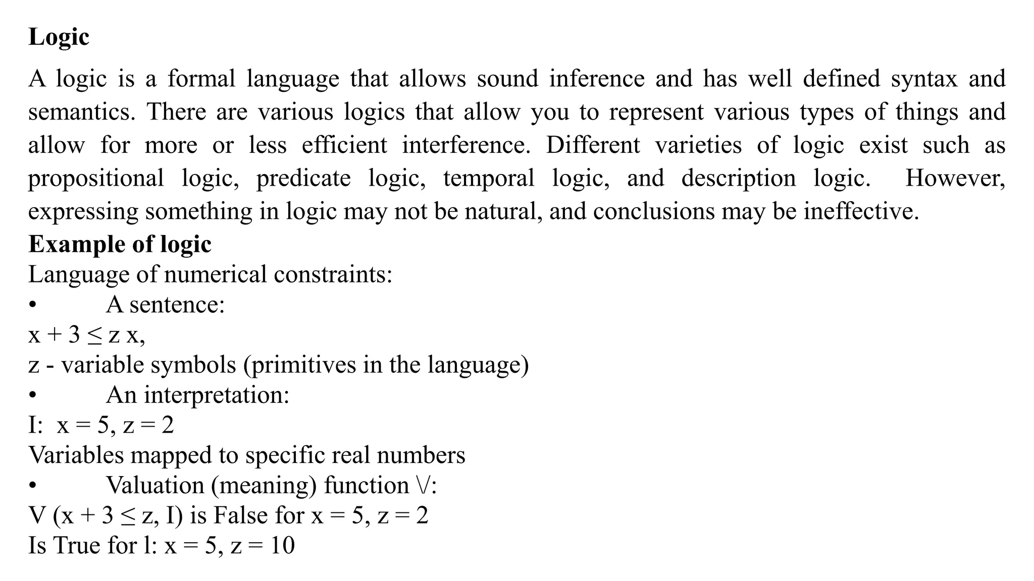 Logic
A logic is a formal language that allows sound inference and has well defined syntax and
semantics. There are various logics that allow you to represent various types of things and
allow for more or less efficient interference. Different varieties of logic exist such as
propositional logic, predicate logic, temporal logic, and description logic. However,
expressing something in logic may not be natural, and conclusions may be ineffective.
Example of logic
Language of numerical constraints:
• A sentence:
x + 3 ≤ z x,
z - variable symbols (primitives in the language)
• An interpretation:
I: x = 5, z = 2
Variables mapped to specific real numbers
• Valuation (meaning) function /:
V (x + 3 ≤ z, I) is False for x = 5, z = 2
Is True for l: x = 5, z = 10
 