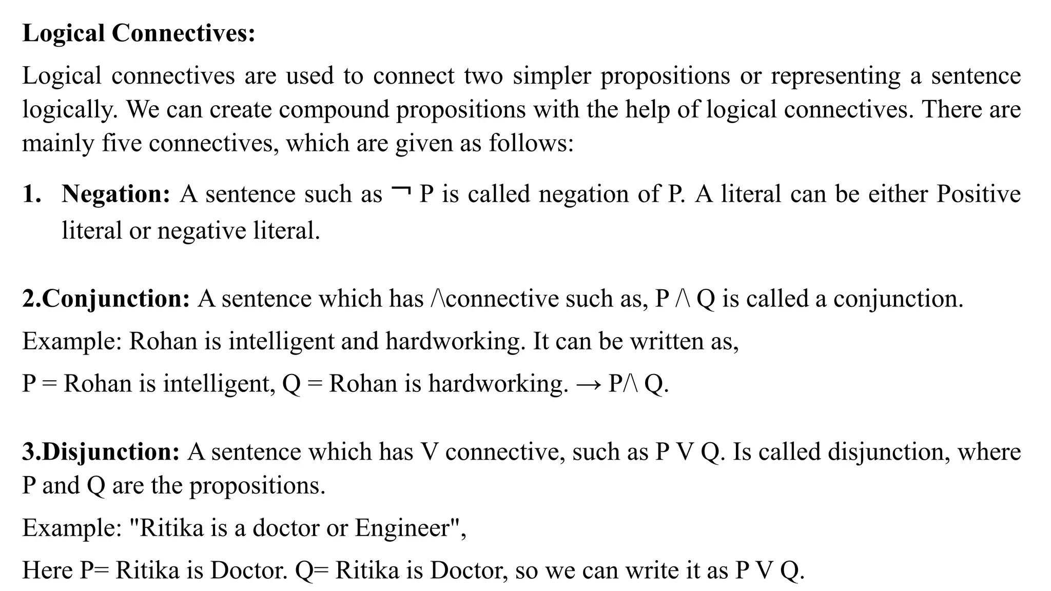 Logical Connectives:
Logical connectives are used to connect two simpler propositions or representing a sentence
logically. We can create compound propositions with the help of logical connectives. There are
mainly five connectives, which are given as follows:
1. Negation: A sentence such as ¬ P is called negation of P. A literal can be either Positive
literal or negative literal.
2.Conjunction: A sentence which has /connective such as, P / Q is called a conjunction.
Example: Rohan is intelligent and hardworking. It can be written as,
P = Rohan is intelligent, Q = Rohan is hardworking. → P/ Q.
3.Disjunction: A sentence which has V connective, such as P V Q. Is called disjunction, where
P and Q are the propositions.
Example: "Ritika is a doctor or Engineer",
Here P= Ritika is Doctor. Q= Ritika is Doctor, so we can write it as P V Q.
 