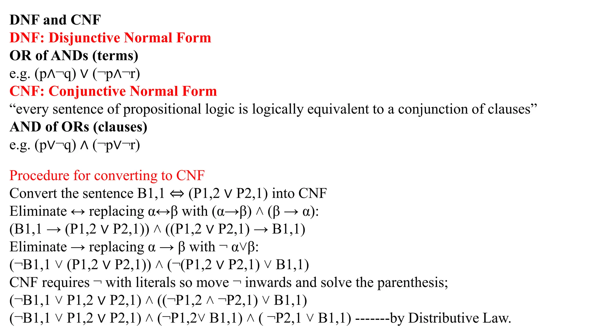 DNF and CNF
DNF: Disjunctive Normal Form
OR of ANDs (terms)
e.g. (p∧¬q) ∨ (¬p∧¬r)
CNF: Conjunctive Normal Form
“every sentence of propositional logic is logically equivalent to a conjunction of clauses”
AND of ORs (clauses)
e.g. (p∨¬q) ∧ (¬p∨¬r)
Procedure for converting to CNF
Convert the sentence B1,1 ⇔ (P1,2 ∨ P2,1) into CNF
Eliminate ↔ replacing α↔β with (α→β) ˄ (β → α):
(B1,1 → (P1,2 ∨ P2,1)) ˄ ((P1,2 ∨ P2,1) → B1,1)
Eliminate → replacing α → β with ¬ α˅β:
(¬B1,1 ˅ (P1,2 ∨ P2,1)) ˄ (¬(P1,2 ∨ P2,1) ˅ B1,1)
CNF requires ¬ with literals so move ¬ inwards and solve the parenthesis;
(¬B1,1 ˅ P1,2 ∨ P2,1) ˄ ((¬P1,2 ˄ ¬P2,1) ˅ B1,1)
(¬B1,1 ˅ P1,2 ∨ P2,1) ˄ (¬P1,2˅ B1,1) ˄ ( ¬P2,1 ˅ B1,1) -------by Distributive Law.
 