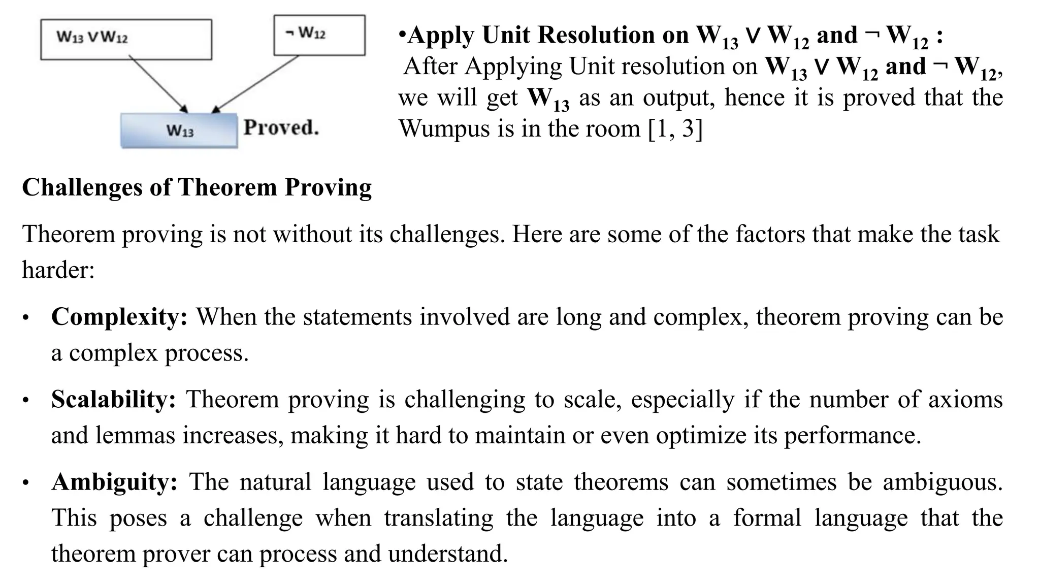 •Apply Unit Resolution on W13 ∨ W12 and ¬ W12 :
After Applying Unit resolution on W13 ∨ W12 and ¬ W12,
we will get W13 as an output, hence it is proved that the
Wumpus is in the room [1, 3]
Challenges of Theorem Proving
Theorem proving is not without its challenges. Here are some of the factors that make the task
harder:
• Complexity: When the statements involved are long and complex, theorem proving can be
a complex process.
• Scalability: Theorem proving is challenging to scale, especially if the number of axioms
and lemmas increases, making it hard to maintain or even optimize its performance.
• Ambiguity: The natural language used to state theorems can sometimes be ambiguous.
This poses a challenge when translating the language into a formal language that the
theorem prover can process and understand.
 