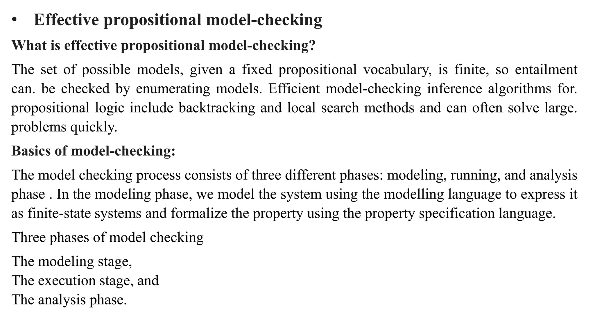 • Effective propositional model-checking
What is effective propositional model-checking?
The set of possible models, given a fixed propositional vocabulary, is finite, so entailment
can. be checked by enumerating models. Efficient model-checking inference algorithms for.
propositional logic include backtracking and local search methods and can often solve large.
problems quickly.
Basics of model-checking:
The model checking process consists of three different phases: modeling, running, and analysis
phase . In the modeling phase, we model the system using the modelling language to express it
as finite-state systems and formalize the property using the property specification language.
Three phases of model checking
The modeling stage,
The execution stage, and
The analysis phase.
 