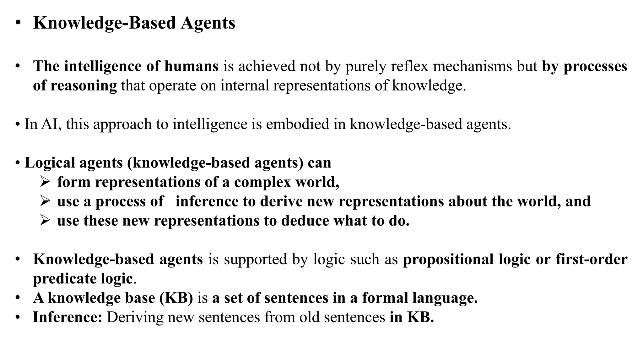 • Knowledge-Based Agents
• The intelligence of humans is achieved not by purely reflex mechanisms but by processes
of reasoning that operate on internal representations of knowledge.
• In AI, this approach to intelligence is embodied in knowledge-based agents.
• Logical agents (knowledge-based agents) can
 form representations of a complex world,
 use a process of inference to derive new representations about the world, and
 use these new representations to deduce what to do.
• Knowledge-based agents is supported by logic such as propositional logic or first-order
predicate logic.
• A knowledge base (KB) is a set of sentences in a formal language.
• Inference: Deriving new sentences from old sentences in KB.
 