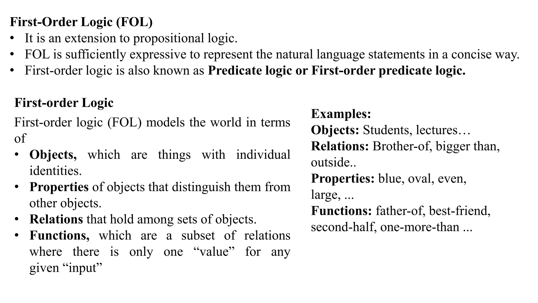 First-Order Logic (FOL)
• It is an extension to propositional logic.
• FOL is sufficiently expressive to represent the natural language statements in a concise way.
• First-order logic is also known as Predicate logic or First-order predicate logic.
• DEPARTMENT
First-order Logic
First-order logic (FOL) models the world in terms
of
• Objects, which are things with individual
identities.
• Properties of objects that distinguish them from
other objects.
• Relations that hold among sets of objects.
• Functions, which are a subset of relations
where there is only one “value” for any
given “input”
Examples:
Objects: Students, lectures…
Relations: Brother-of, bigger than,
outside..
Properties: blue, oval, even,
large, ...
Functions: father-of, best-friend,
second-half, one-more-than ...
 