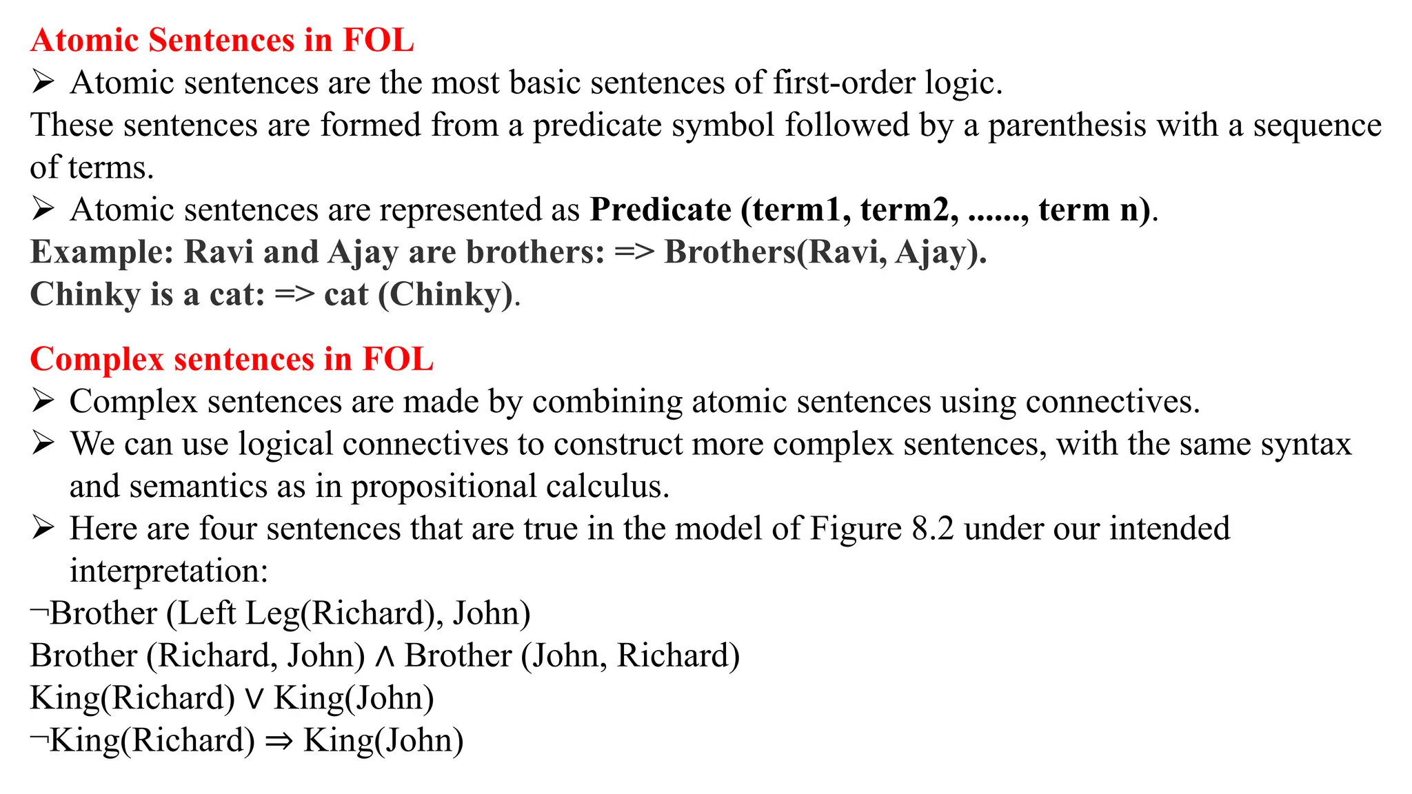 Atomic Sentences in FOL
 Atomic sentences are the most basic sentences of first-order logic.
These sentences are formed from a predicate symbol followed by a parenthesis with a sequence
of terms.
 Atomic sentences are represented as Predicate (term1, term2, ......, term n).
Example: Ravi and Ajay are brothers: => Brothers(Ravi, Ajay).
Chinky is a cat: => cat (Chinky).
Complex sentences in FOL
 Complex sentences are made by combining atomic sentences using connectives.
 We can use logical connectives to construct more complex sentences, with the same syntax
and semantics as in propositional calculus.
 Here are four sentences that are true in the model of Figure 8.2 under our intended
interpretation:
¬Brother (Left Leg(Richard), John)
Brother (Richard, John) ∧ Brother (John, Richard)
King(Richard) ∨ King(John)
¬King(Richard) ⇒ King(John)
 