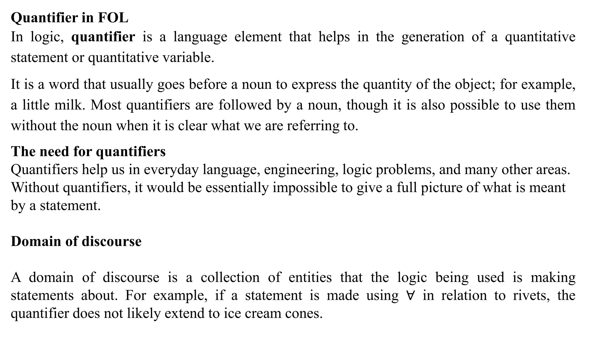 Quantifier in FOL
In logic, quantifier is a language element that helps in the generation of a quantitative
statement or quantitative variable.
It is a word that usually goes before a noun to express the quantity of the object; for example,
a little milk. Most quantifiers are followed by a noun, though it is also possible to use them
without the noun when it is clear what we are referring to.
The need for quantifiers
Quantifiers help us in everyday language, engineering, logic problems, and many other areas.
Without quantifiers, it would be essentially impossible to give a full picture of what is meant
by a statement.
Domain of discourse
A domain of discourse is a collection of entities that the logic being used is making
statements about. For example, if a statement is made using ∀ in relation to rivets, the
quantifier does not likely extend to ice cream cones.
 