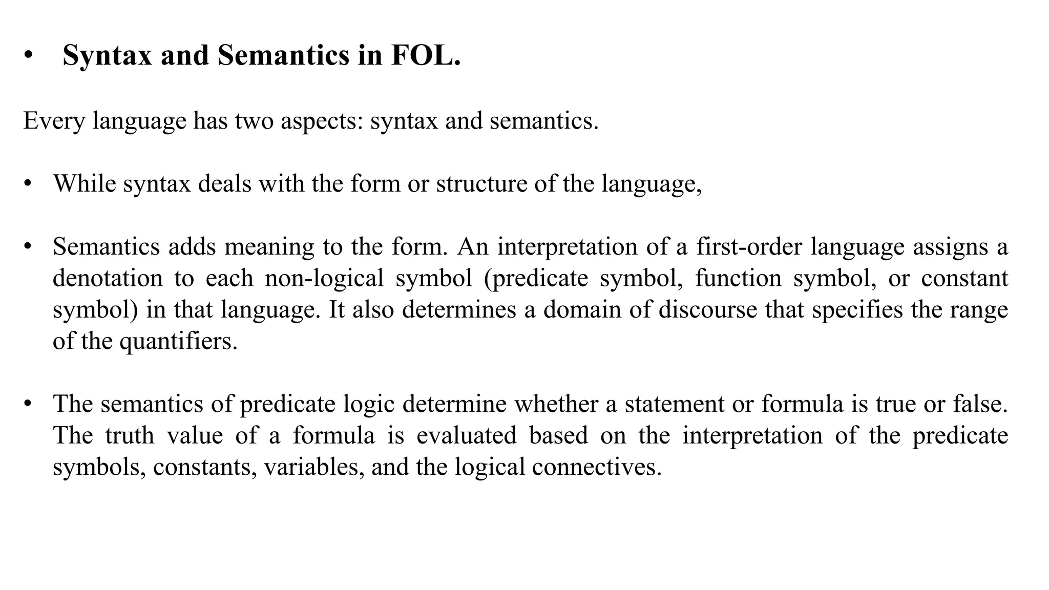 • Syntax and Semantics in FOL.
Every language has two aspects: syntax and semantics.
• While syntax deals with the form or structure of the language,
• Semantics adds meaning to the form. An interpretation of a first-order language assigns a
denotation to each non-logical symbol (predicate symbol, function symbol, or constant
symbol) in that language. It also determines a domain of discourse that specifies the range
of the quantifiers.
• The semantics of predicate logic determine whether a statement or formula is true or false.
The truth value of a formula is evaluated based on the interpretation of the predicate
symbols, constants, variables, and the logical connectives.
 