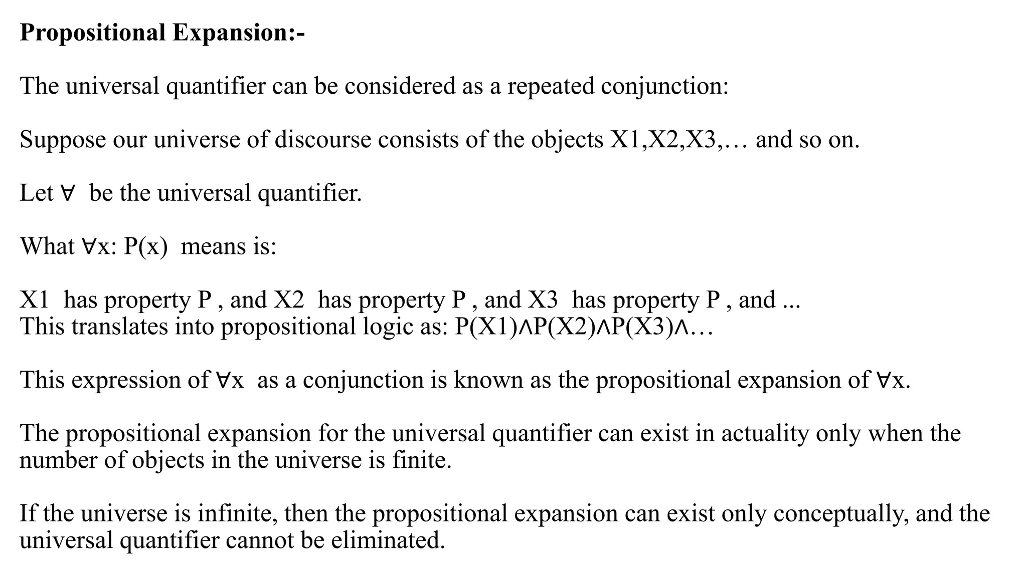 Propositional Expansion:-
The universal quantifier can be considered as a repeated conjunction:
Suppose our universe of discourse consists of the objects X1,X2,X3,… and so on.
Let ∀ be the universal quantifier.
What ∀x: P(x) means is:
X1 has property P , and X2 has property P , and X3 has property P , and ...
This translates into propositional logic as: P(X1)∧P(X2)∧P(X3)∧…
This expression of ∀x as a conjunction is known as the propositional expansion of ∀x.
The propositional expansion for the universal quantifier can exist in actuality only when the
number of objects in the universe is finite.
If the universe is infinite, then the propositional expansion can exist only conceptually, and the
universal quantifier cannot be eliminated.
 
