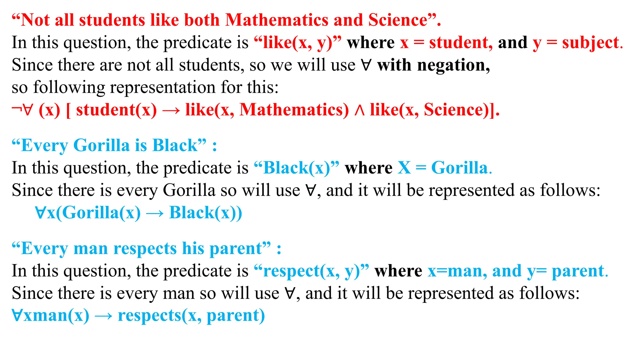 “Not all students like both Mathematics and Science”.
In this question, the predicate is “like(x, y)” where x = student, and y = subject.
Since there are not all students, so we will use ∀ with negation,
so following representation for this:
¬∀ (x) [ student(x) → like(x, Mathematics) ∧ like(x, Science)].
“Every Gorilla is Black” :
In this question, the predicate is “Black(x)” where X = Gorilla.
Since there is every Gorilla so will use ∀, and it will be represented as follows:
∀x(Gorilla(x) → Black(x))
“Every man respects his parent” :
In this question, the predicate is “respect(x, y)” where x=man, and y= parent.
Since there is every man so will use ∀, and it will be represented as follows:
∀xman(x) → respects(x, parent)
 